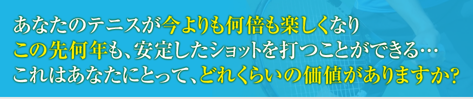 あなたのテニスが今よりも何倍も楽しくしてこの先何年も、安定したショットを打つことができる…これはあなたにとって、どれくらいの価値がありますか?