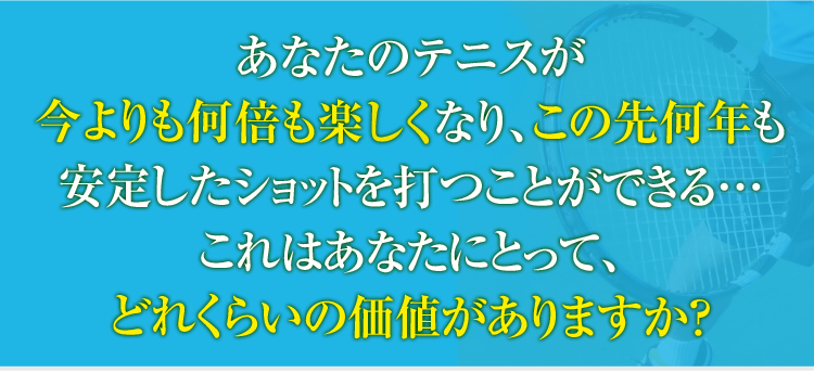 あなたのテニスが今よりも何倍も楽しくしてこの先何年も、安定したショットを打つことができる…これはあなたにとって、どれくらいの価値がありますか?